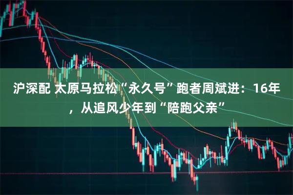 沪深配 太原马拉松“永久号”跑者周斌进：16年，从追风少年到“陪跑父亲”