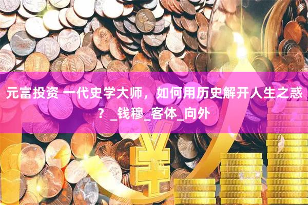 元富投资 一代史学大师，如何用历史解开人生之惑？_钱穆_客体_向外
