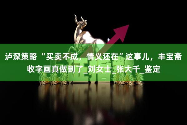 泸深策略 “买卖不成，情义还在”这事儿，丰宝斋收字画真做到了_刘女士_张大千_鉴定