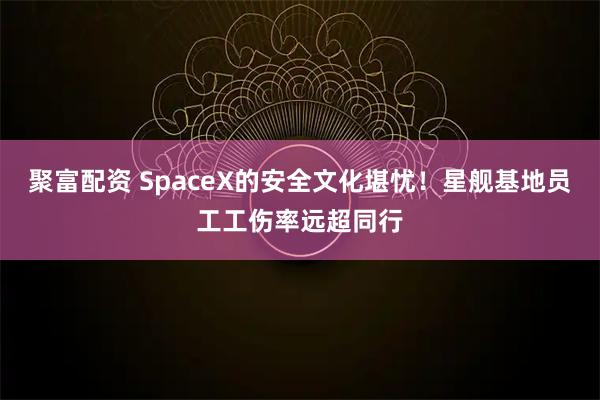 聚富配资 SpaceX的安全文化堪忧！星舰基地员工工伤率远超同行