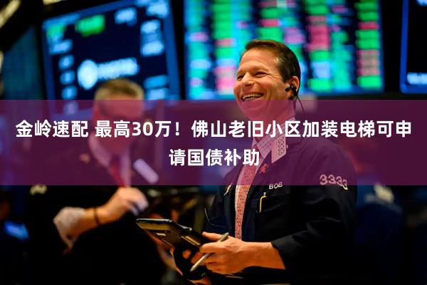 金岭速配 最高30万！佛山老旧小区加装电梯可申请国债补助