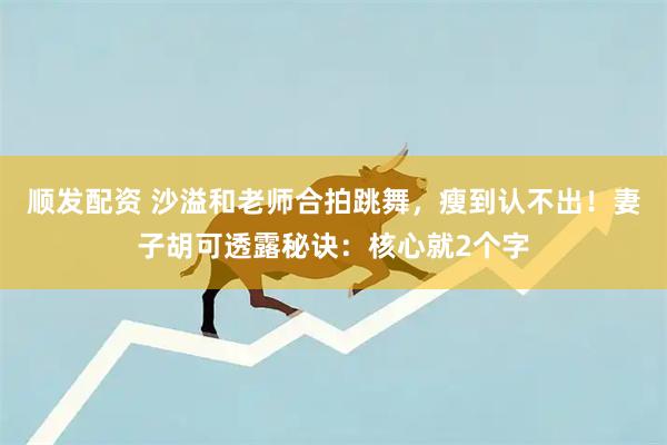 顺发配资 沙溢和老师合拍跳舞，瘦到认不出！妻子胡可透露秘诀：核心就2个字