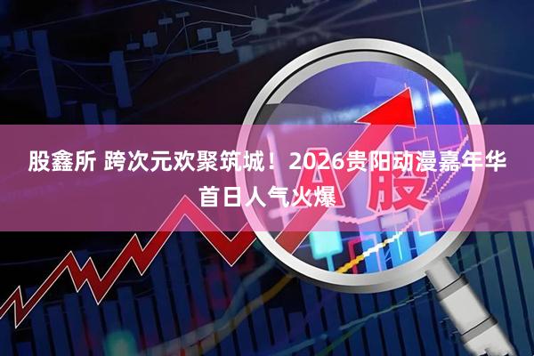 股鑫所 跨次元欢聚筑城！2026贵阳动漫嘉年华首日人气火爆