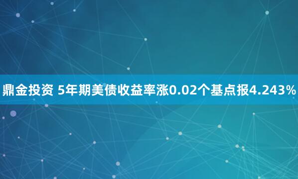 鼎金投资 5年期美债收益率涨0.02个基点报4.243%