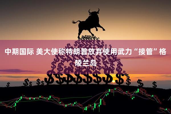 中期国际 美大使称特朗普放弃使用武力“接管”格陵兰岛