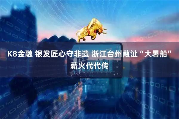 K8金融 银发匠心守非遗 浙江台州葭沚“大暑船”薪火代代传