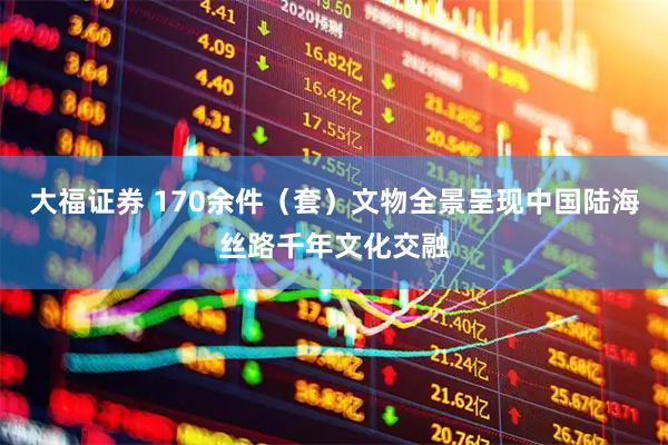 大福证券 170余件（套）文物全景呈现中国陆海丝路千年文化交融
