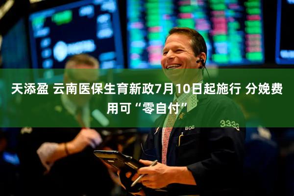 天添盈 云南医保生育新政7月10日起施行 分娩费用可“零自付”