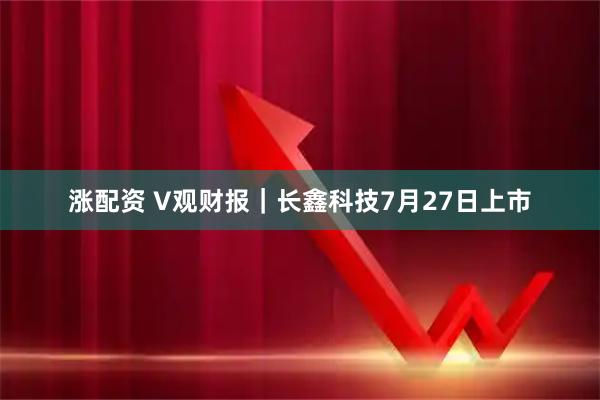 涨配资 V观财报｜长鑫科技7月27日上市